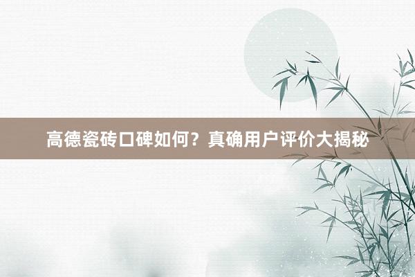 高德瓷砖口碑如何？真确用户评价大揭秘