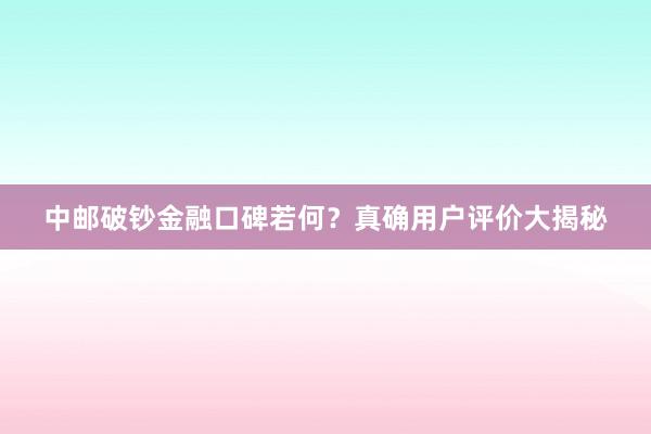 中邮破钞金融口碑若何？真确用户评价大揭秘