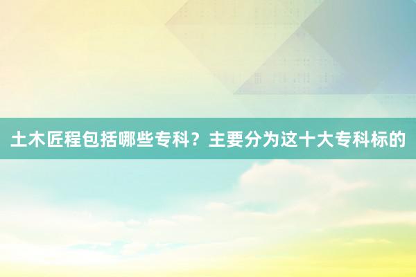 土木匠程包括哪些专科？主要分为这十大专科标的